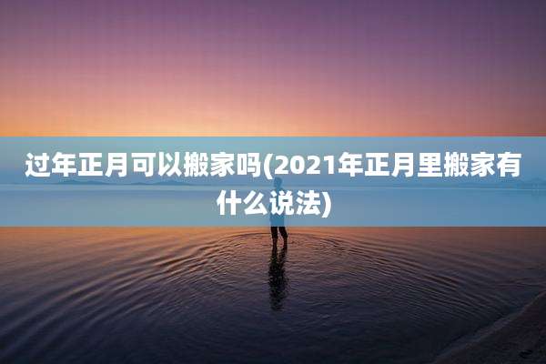 过年正月可以搬家吗(2021年正月里搬家有什么说法)