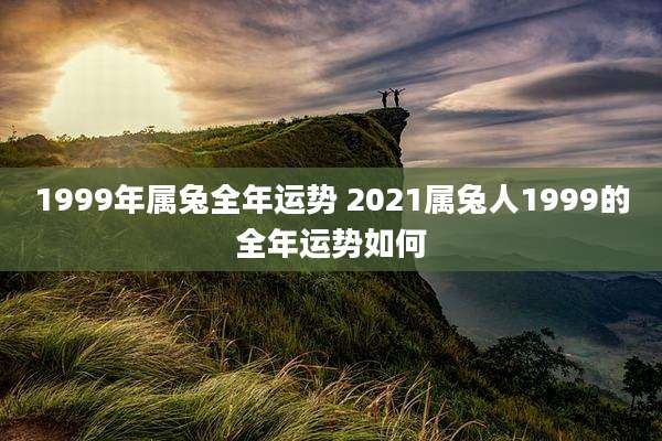 1999年属兔全年运势 2021属兔人1999的全年运势如何