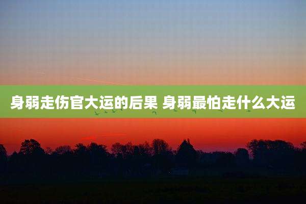 身弱走伤官大运的后果 身弱最怕走什么大运