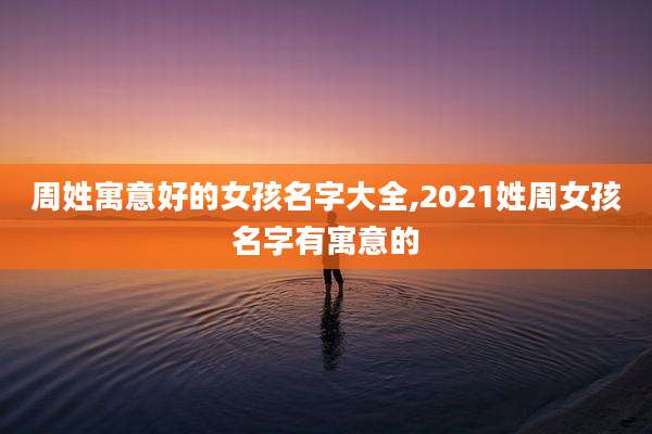 周姓寓意好的女孩名字大全,2021姓周女孩名字有寓意的