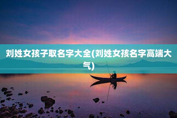 刘姓女孩子取名字大全(刘姓女孩名字高端大气)