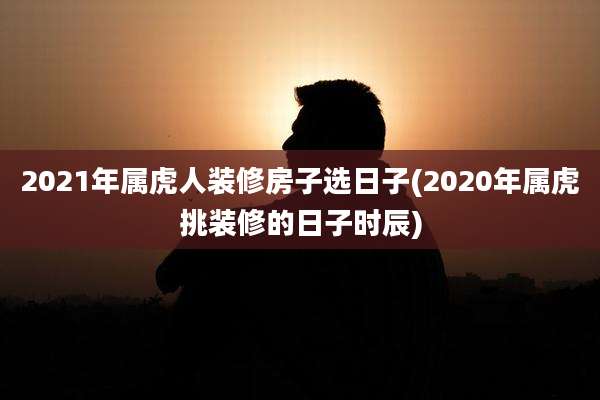 2021年属虎人装修房子选日子(2020年属虎挑装修的日子时辰)