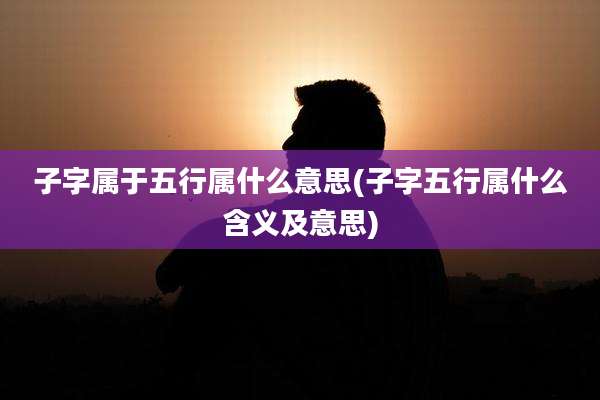 子字属于五行属什么意思(子字五行属什么含义及意思)