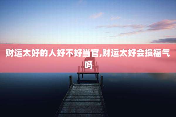 财运太好的人好不好当官,财运太好会损福气吗