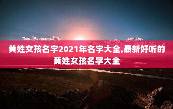 黄姓女孩名字2021年名字大全,最新好听的黄姓女孩名字大全