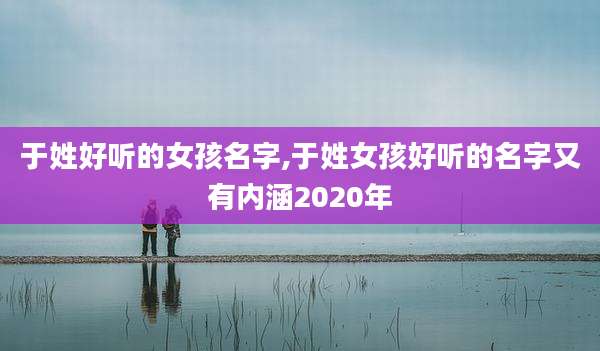 于姓好听的女孩名字,于姓女孩好听的名字又有内涵2020年