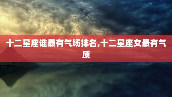 十二星座谁最有气场排名,十二星座女最有气质