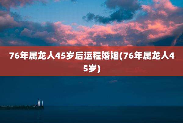 76年属龙人45岁后运程婚姻(76年属龙人45岁)
