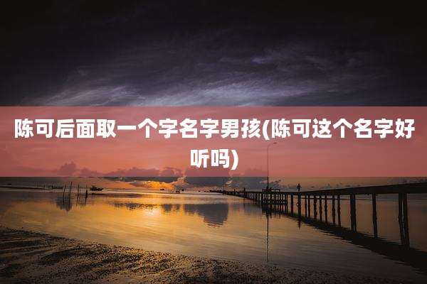 陈可后面取一个字名字男孩(陈可这个名字好听吗)