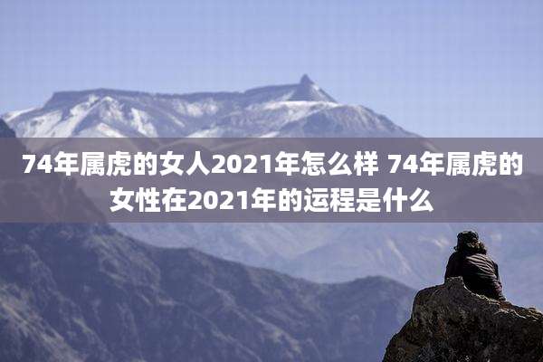74年属虎的女人2021年怎么样 74年属虎的女性在2021年的运程是什么