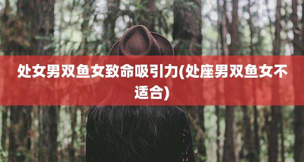 处女男双鱼女致命吸引力(处座男双鱼女不适合)
