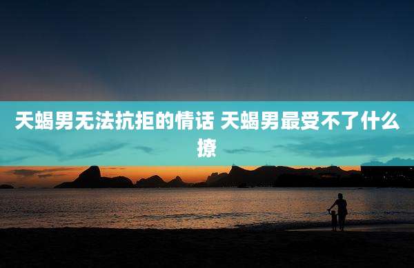 天蝎男无法抗拒的情话 天蝎男最受不了什么撩