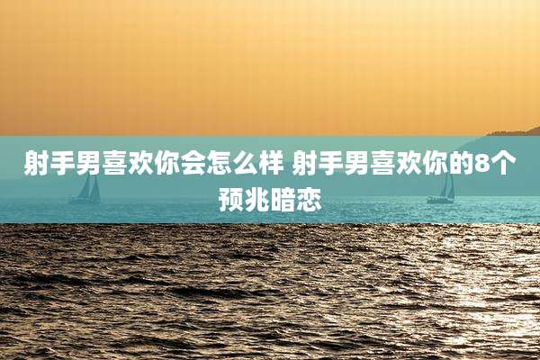射手男喜欢你会怎么样 射手男喜欢你的8个预兆暗恋