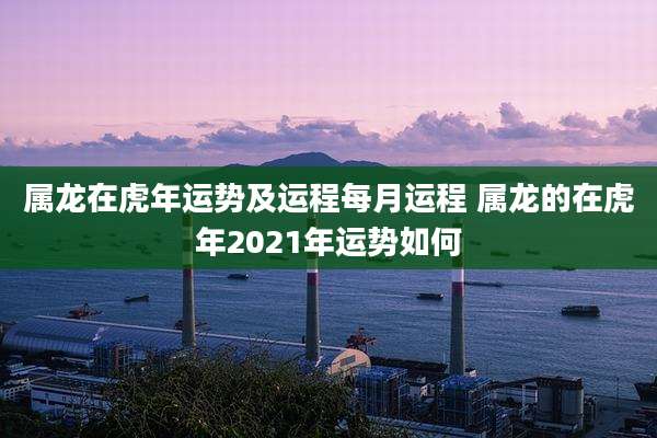 属龙在虎年运势及运程每月运程 属龙的在虎年2021年运势如何