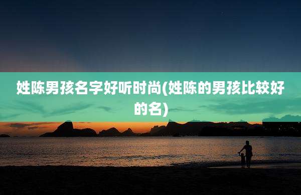 姓陈男孩名字好听时尚(姓陈的男孩比较好的名)