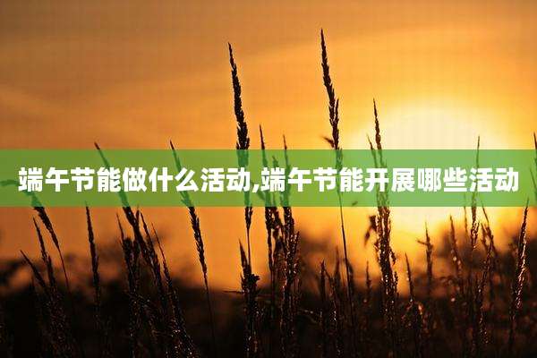 端午节能做什么活动,端午节能开展哪些活动