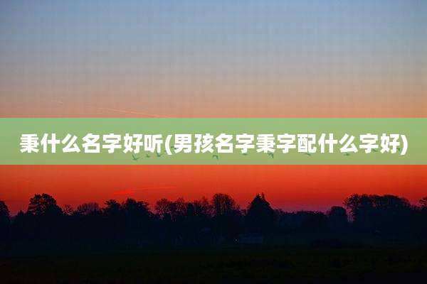 秉什么名字好听(男孩名字秉字配什么字好)