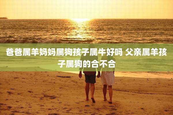 爸爸属羊妈妈属狗孩子属牛好吗 父亲属羊孩子属狗的合不合