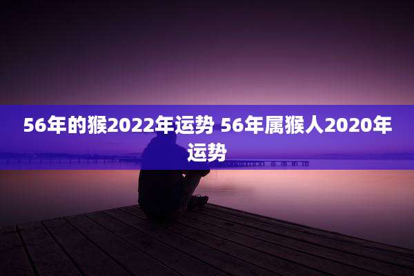56年的猴2022年运势 56年属猴人2020年运势