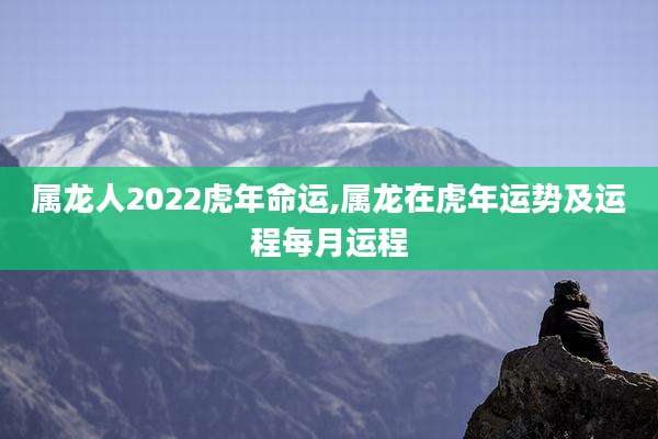 属龙人2022虎年命运,属龙在虎年运势及运程每月运程