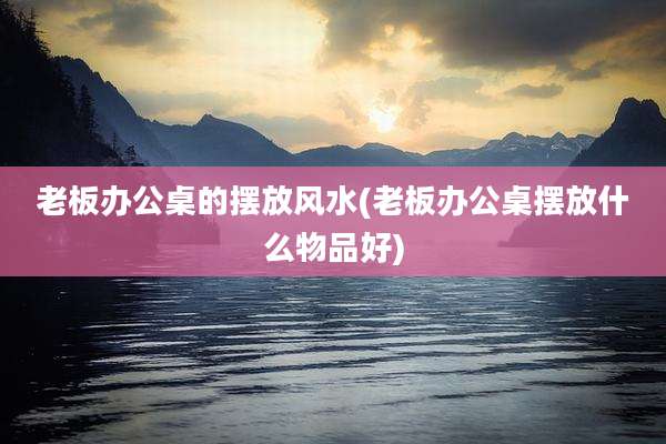 老板办公桌的摆放风水(老板办公桌摆放什么物品好)