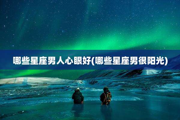 哪些星座男人心眼好(哪些星座男很阳光)