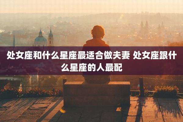 处女座和什么星座最适合做夫妻 处女座跟什么星座的人最配