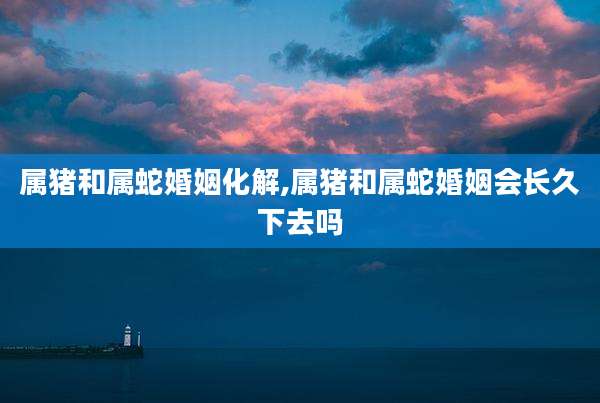 属猪和属蛇婚姻化解,属猪和属蛇婚姻会长久下去吗