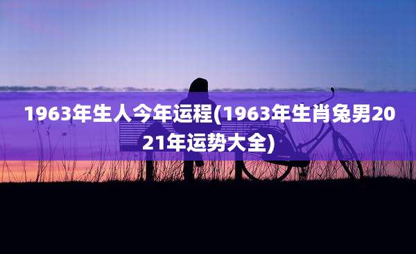 1963年生人今年运程(1963年生肖兔男2021年运势大全)