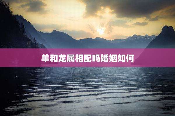 羊和龙属相配吗婚姻如何
