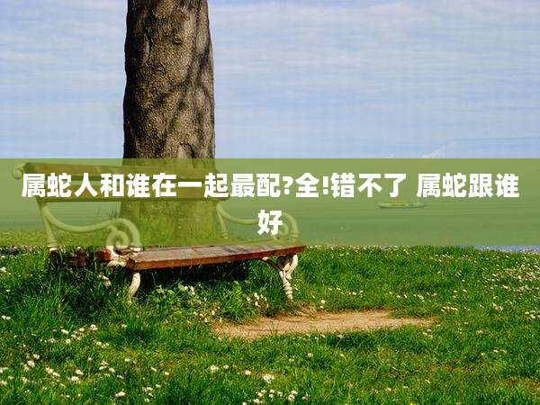 属蛇人和谁在一起最配?全!错不了 属蛇跟谁好