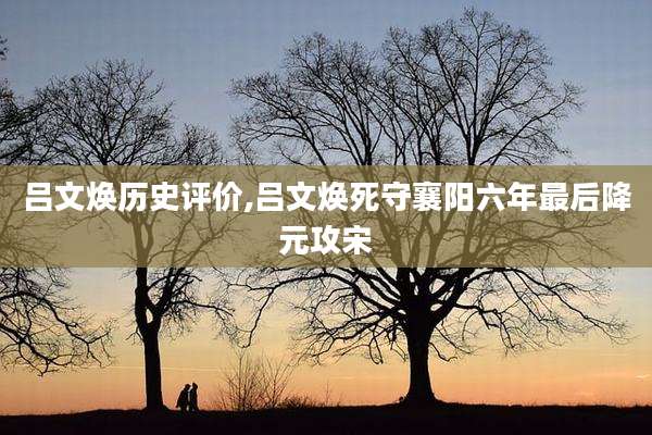 吕文焕历史评价,吕文焕死守襄阳六年最后降元攻宋