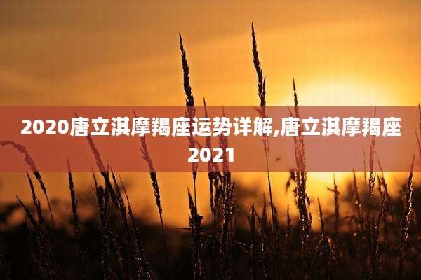 2020唐立淇摩羯座运势详解,唐立淇摩羯座2021