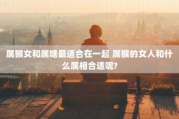 属猴女和属啥最适合在一起 属猴的女人和什么属相合适呢?