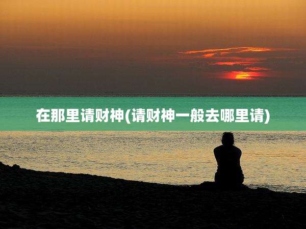 在那里请财神(请财神一般去哪里请)