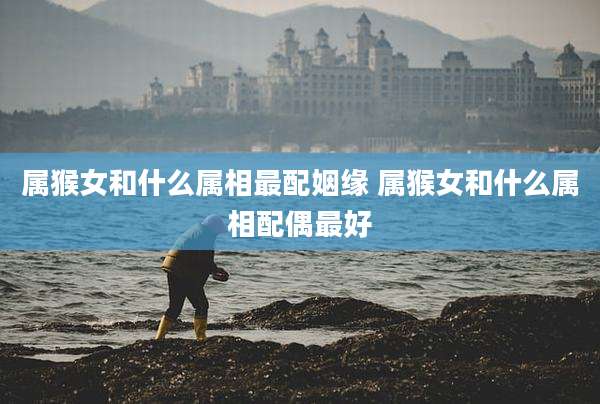 属猴女和什么属相最配姻缘 属猴女和什么属相配偶最好