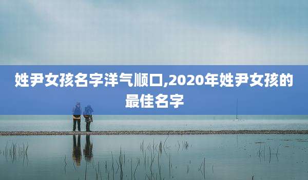 姓尹女孩名字洋气顺口,2020年姓尹女孩的最佳名字