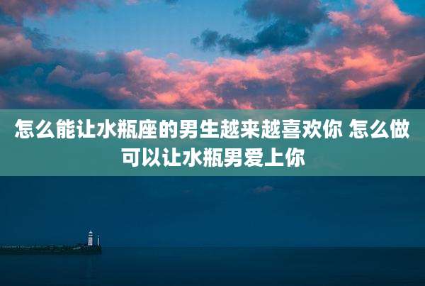 怎么能让水瓶座的男生越来越喜欢你 怎么做可以让水瓶男爱上你