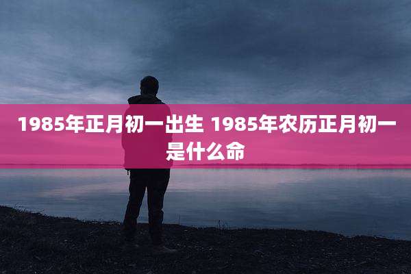 1985年正月初一出生 1985年农历正月初一是什么命