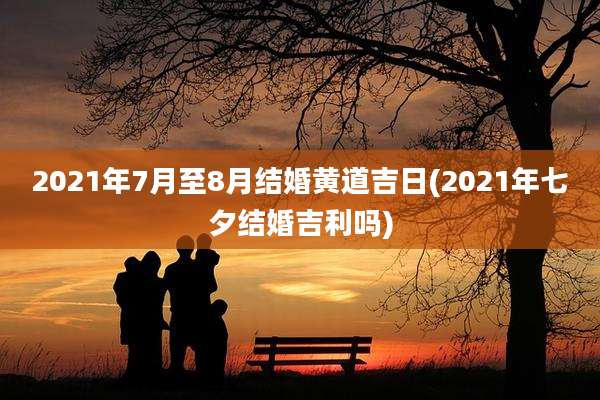 2021年7月至8月结婚黄道吉日(2021年七夕结婚吉利吗)