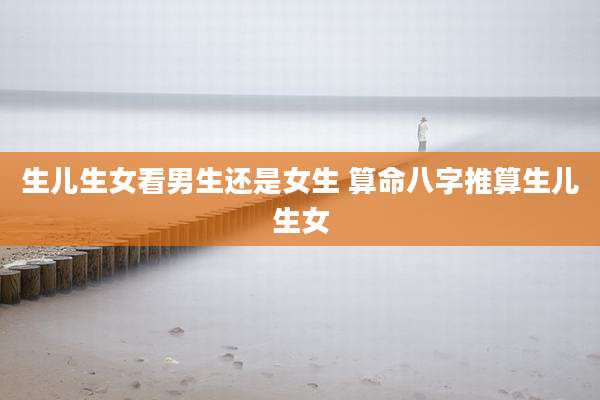 生儿生女看男生还是女生 算命八字推算生儿生女