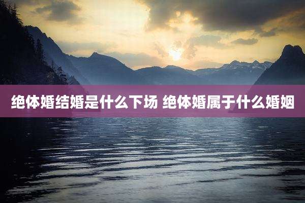 绝体婚结婚是什么下场 绝体婚属于什么婚姻