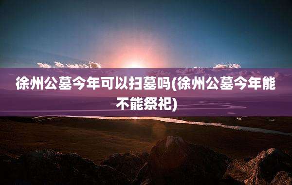徐州公墓今年可以扫墓吗(徐州公墓今年能不能祭祀)