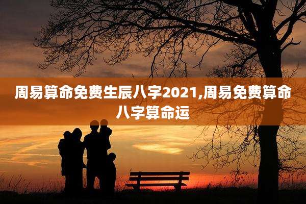 周易算命免费生辰八字2021,周易免费算命八字算命运