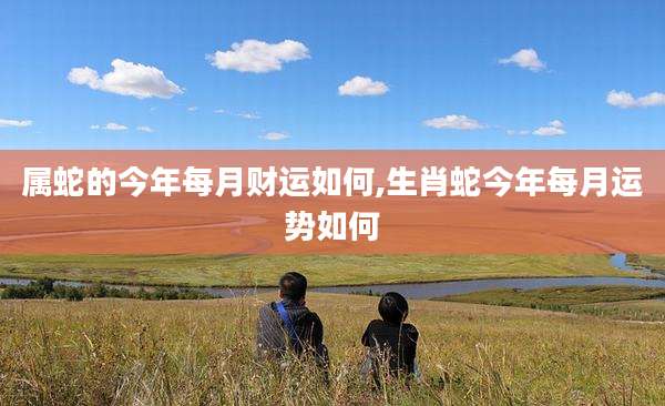属蛇的今年每月财运如何,生肖蛇今年每月运势如何