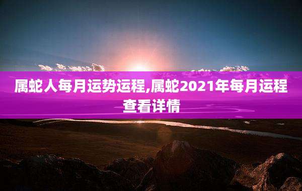 属蛇人每月运势运程,属蛇2021年每月运程查看详情
