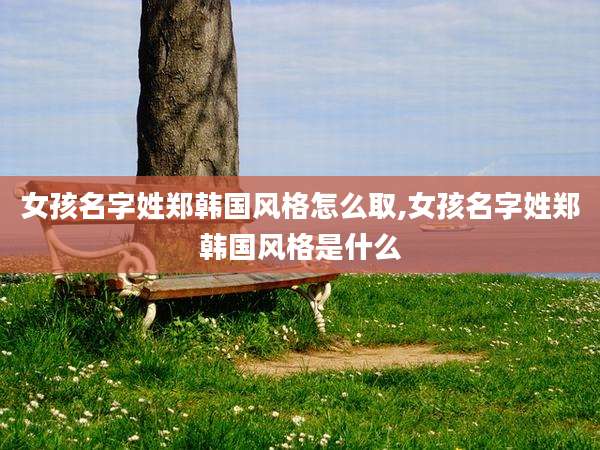 女孩名字姓郑韩国风格怎么取,女孩名字姓郑韩国风格是什么