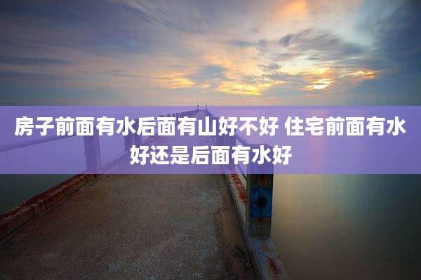 房子前面有水后面有山好不好 住宅前面有水好还是后面有水好