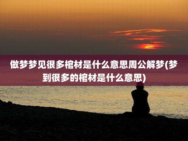 做梦梦见很多棺材是什么意思周公解梦(梦到很多的棺材是什么意思)