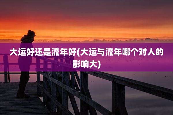 大运好还是流年好(大运与流年哪个对人的影响大)